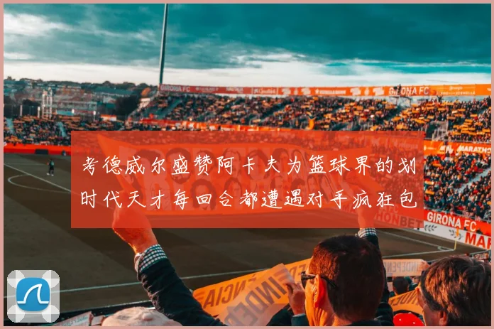 考德威尔盛赞阿卡夫为篮球界的划时代天才每回合都遭遇对手疯狂包夹挑战