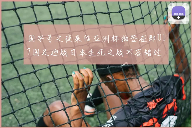 国字号之夜来临亚洲杯抽签在即U17国足迎战日本生死之战不容错过