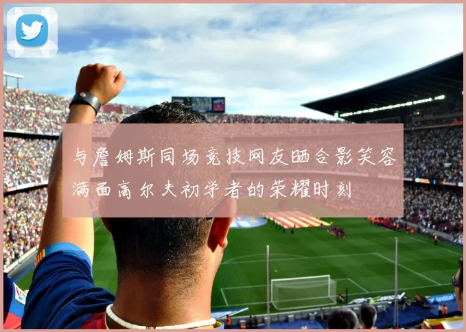 与詹姆斯同场竞技网友晒合影笑容满面高尔夫初学者的荣耀时刻