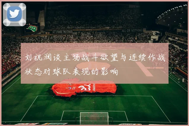 刘祝润谈主场战斗欲望与连续作战状态对球队表现的影响