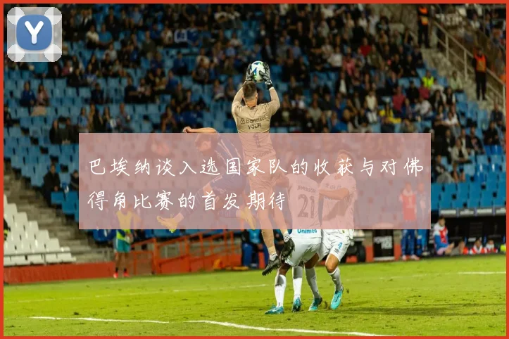 巴埃纳谈入选国家队的收获与对佛得角比赛的首发期待
