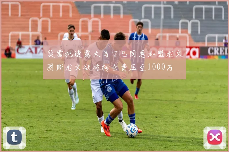 莫雷托透露大马丁已同意加盟尤文图斯尤文欲将转会费压至1000万