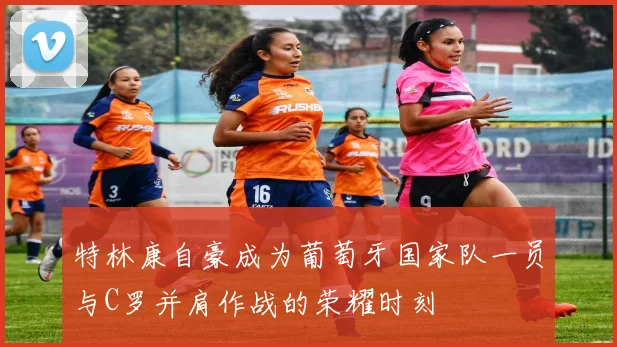 特林康自豪成为葡萄牙国家队一员与C罗并肩作战的荣耀时刻