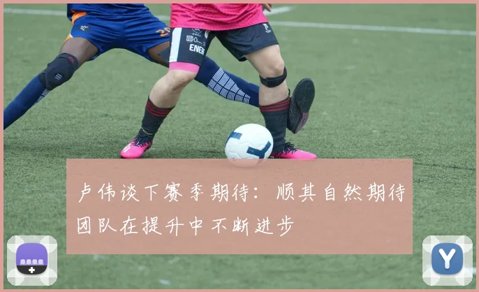 卢伟谈下赛季期待：顺其自然期待团队在提升中不断进步