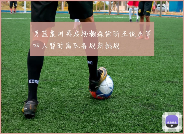 男篮集训再启杨瀚森徐昕王俊杰等四人暂时离队备战新挑战