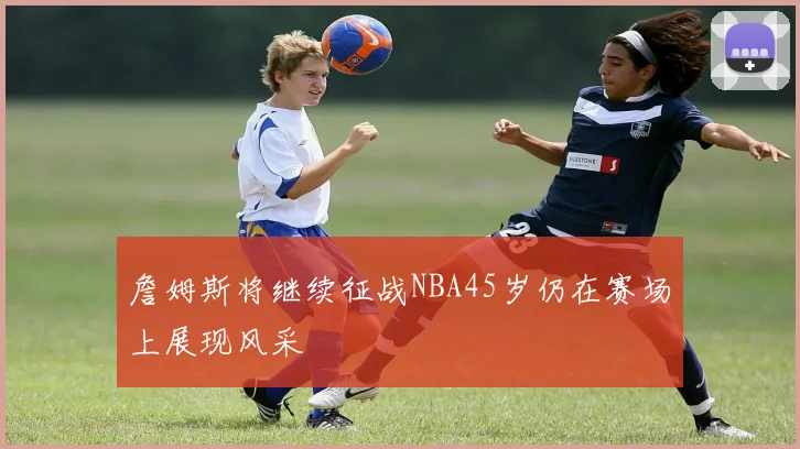 詹姆斯将继续征战NBA45岁仍在赛场上展现风采