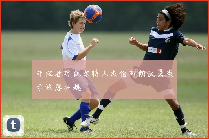 开拓者对凯尔特人杰伦布朗交易表示浓厚兴趣