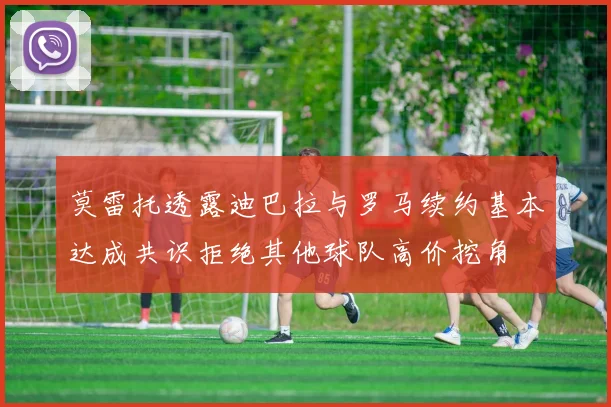 莫雷托透露迪巴拉与罗马续约基本达成共识拒绝其他球队高价挖角