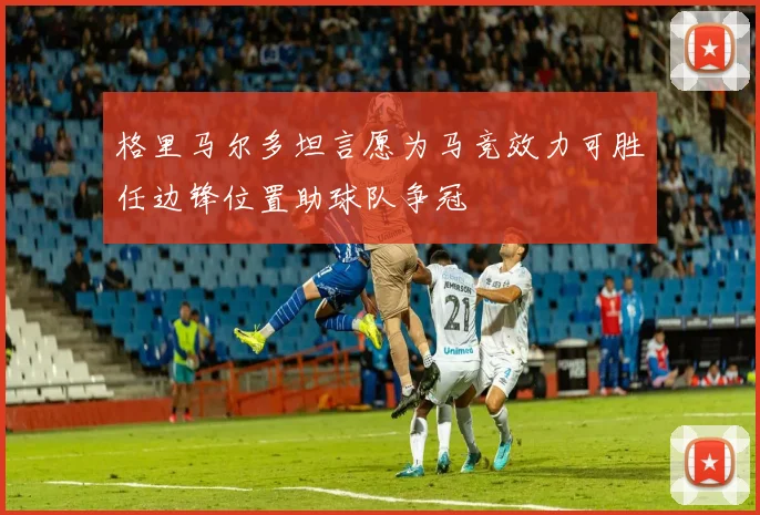 格里马尔多坦言愿为马竞效力可胜任边锋位置助球队争冠