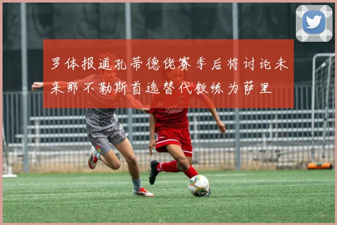 罗体报道孔蒂德佬赛季后将讨论未来那不勒斯首选替代教练为萨里