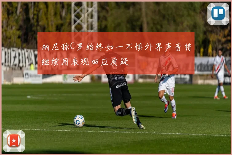 纳尼称C罗始终如一不惧外界声音将继续用表现回应质疑