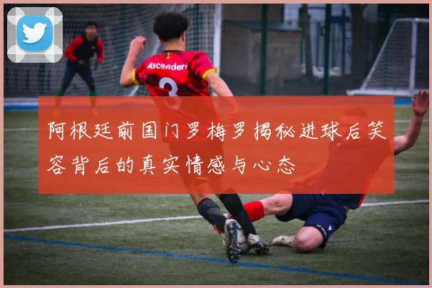 阿根廷前国门罗梅罗揭秘进球后笑容背后的真实情感与心态