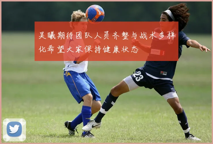 吴曦期待团队人员齐整与战术多样化希望大家保持健康状态