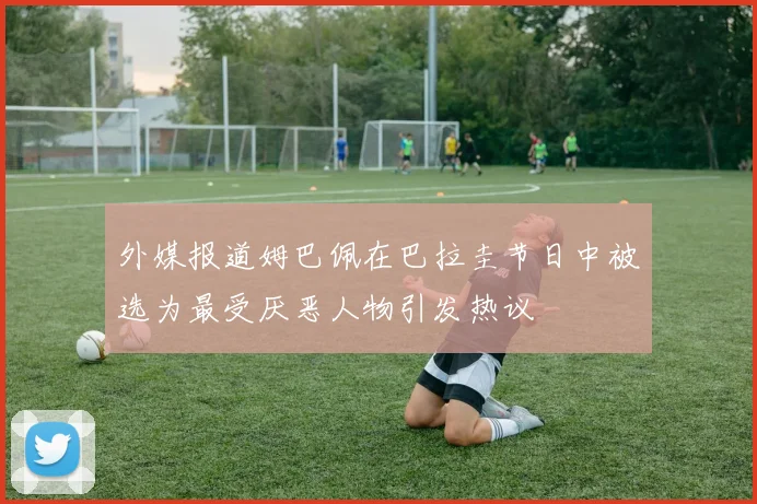外媒报道姆巴佩在巴拉圭节日中被选为最受厌恶人物引发热议