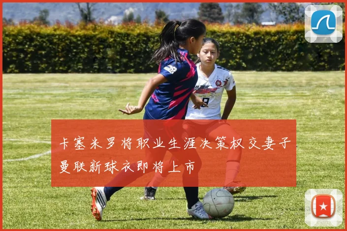 卡塞米罗将职业生涯决策权交妻子曼联新球衣即将上市