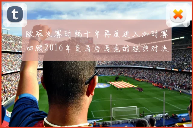 欧冠决赛时隔十年再度进入加时赛回顾2016年皇马与马竞的经典对决