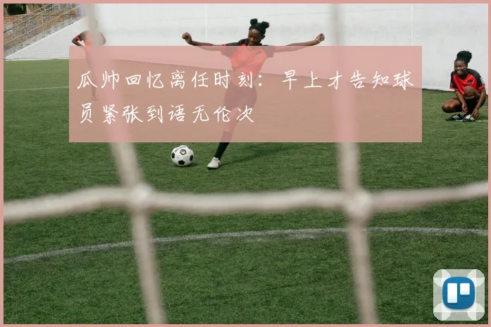瓜帅回忆离任时刻：早上才告知球员紧张到语无伦次