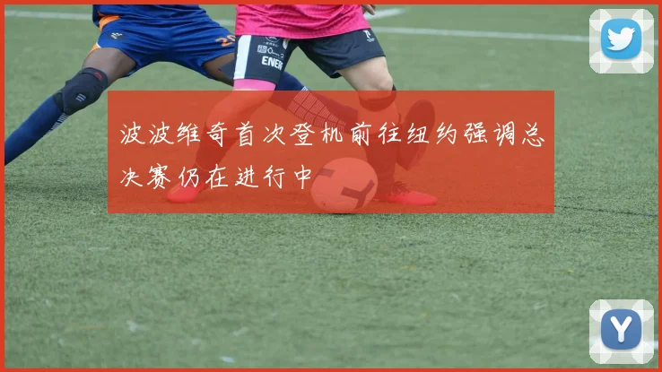 波波维奇首次登机前往纽约强调总决赛仍在进行中