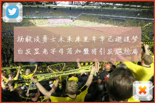 杨毅谈勇士未来库里年华已逝追梦白发显老字母若加盟将引发尴尬局面