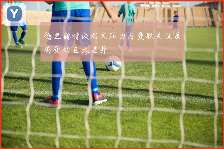 德里赫特谈尤文压力与曼联关注度感受的巨大差异